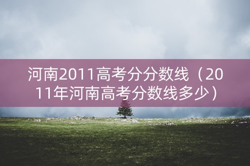 河南2011高考分分数线（2011年河南高考分数线多少）