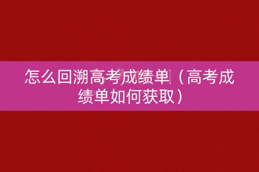 怎么回溯高考成绩单（高考成绩单如何获取）