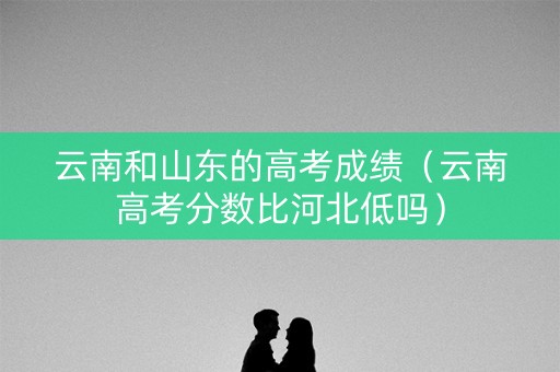 云南和山东的高考成绩（云南高考分数比河北低吗）