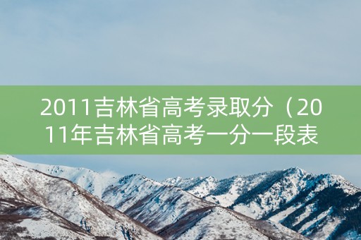 2011吉林省高考录取分（2011年吉林省高考一分一段表）