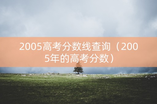 2005高考分数线查询(2005年的高考分数) 2005高考分数线查询(2005年的高考分数)