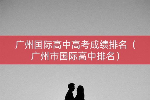 广州国际高中高考成绩排名（广州市国际高中排名）