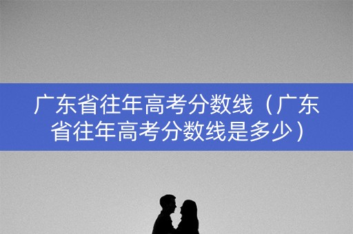 广东省往年高考分数线（广东省往年高考分数线是多少）
