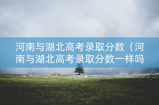 河南与湖北高考录取分数（河南与湖北高考录取分数一样吗）