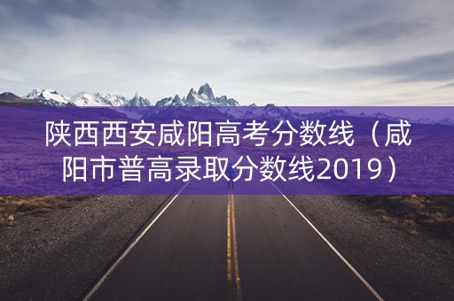 陕西西安咸阳高考分数线（咸阳市普高录取分数线2019）