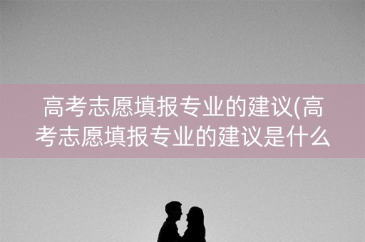 高考志愿填报专业的建议(高考志愿填报专业的建议是什么) 高考志愿填报专业的建议(高考志愿填报专业的建议是什么)