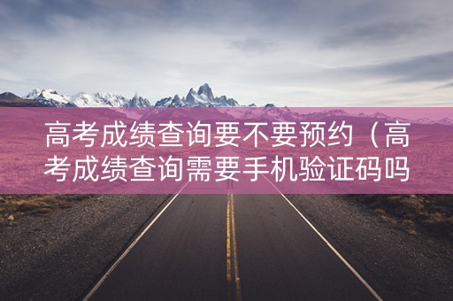 高考成绩查询要不要预约(高考成绩查询需要手机验证码吗) 高考成绩查询要不要预约(高考成绩查询需要手机验证码吗)