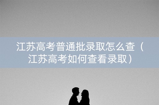 江苏高考普通批录取怎么查(江苏高考如何查看录取) 江苏高考普通批录取怎么查(江苏高考如何查看录取)