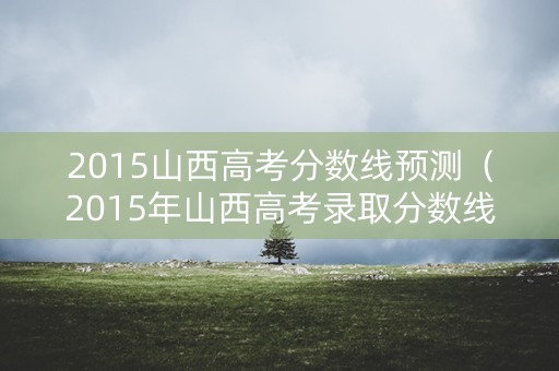2015山西高考分数线预测（2015年山西高考录取分数线）