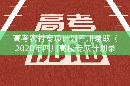 高考农村专项计划四川录取(2020年四川高校专项计划录取分数线) 高考农村专项计划四川录取(2020年四川高校专项计划录取分数线)