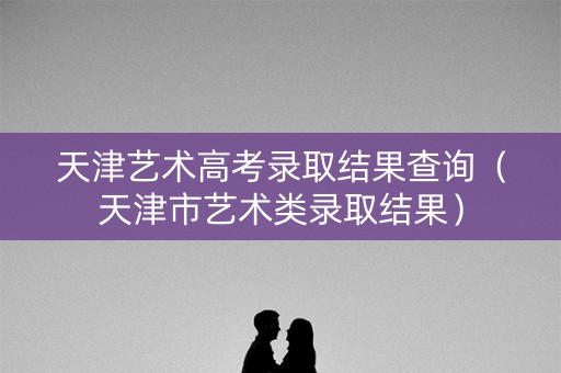 天津艺术高考录取结果查询(天津市艺术类录取结果) 天津艺术高考录取结果查询(天津市艺术类录取结果)