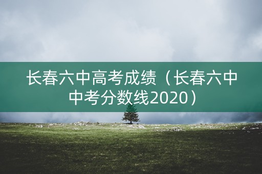 长春六中高考成绩(长春六中中考分数线2020) 长春六中高考成绩(长春六中中考分数线2020)