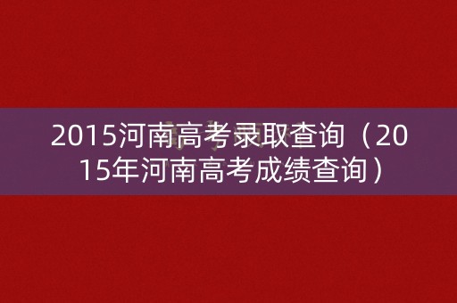 2015河南高考录取查询(2015年河南高考成绩查询) 2015河南高考录取查询(2015年河南高考成绩查询)