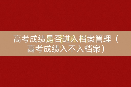 高考成绩是否进入档案管理（高考成绩入不入档案）