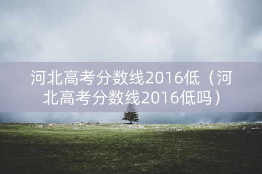 河北高考分数线2016低(河北高考分数线2016低吗) 河北高考分数线2016低(河北高考分数线2016低吗)