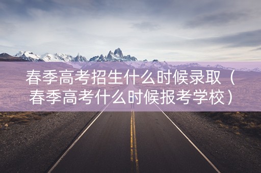 春季高考招生什么时候录取(春季高考什么时候报考学校) 春季高考招生什么时候录取(春季高考什么时候报考学校)