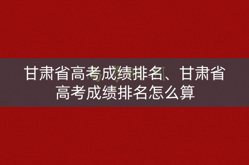 甘肃省高考成绩排名、甘肃省高考成绩排名怎么算 甘肃省高考成绩排名、甘肃省高考成绩排名怎么算