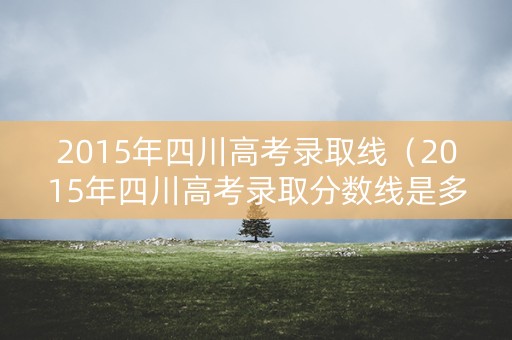 2015年四川高考录取线(2015年四川高考录取分数线是多少) 2015年四川高考录取线(2015年四川高考录取分数线是多少)