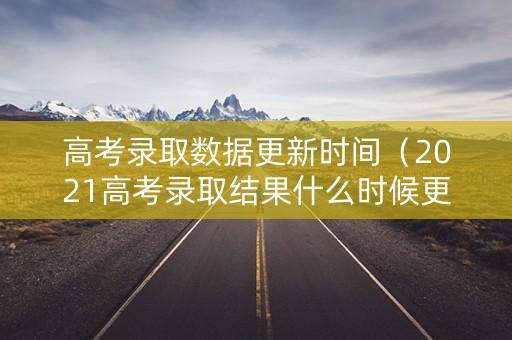 高考录取数据更新时间（2021高考录取结果什么时候更新）