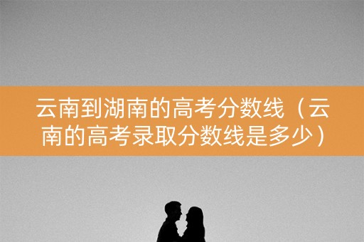 云南到湖南的高考分数线(云南的高考录取分数线是多少) 云南到湖南的高考分数线(云南的高考录取分数线是多少)