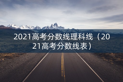 2021高考分数线理科线(2021高考分数线表) 2021高考分数线理科线(2021高考分数线表)