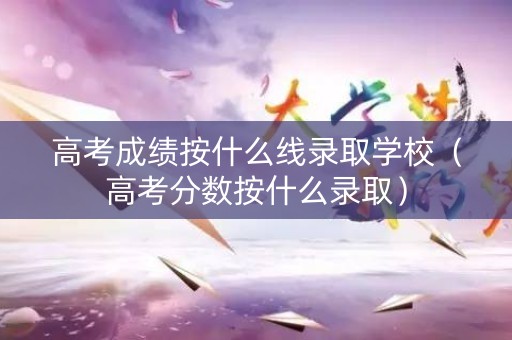 高考成绩按什么线录取学校（高考分数按什么录取）