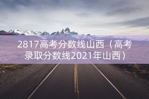 2817高考分数线山西（高考录取分数线2021年山西）