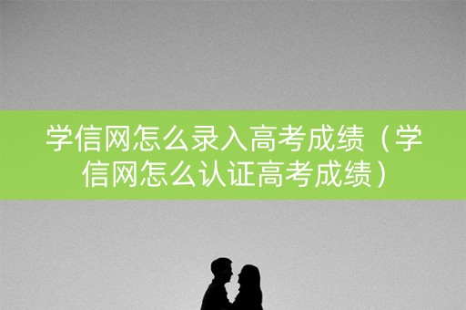 学信网怎么录入高考成绩（学信网怎么认证高考成绩）
