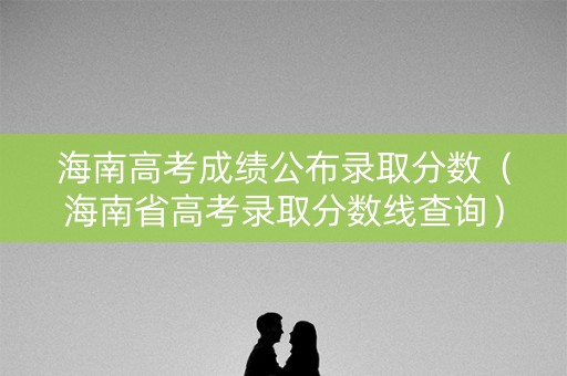 海南高考成绩公布录取分数（海南省高考录取分数线查询）