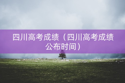 四川高考成绩（四川高考成绩公布时间）