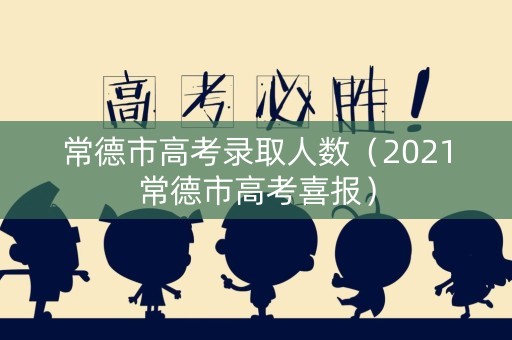 常德市高考录取人数（2021常德市高考喜报）
