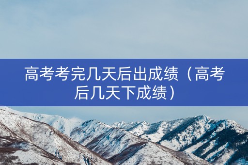 高考考完几天后出成绩（高考后几天下成绩）