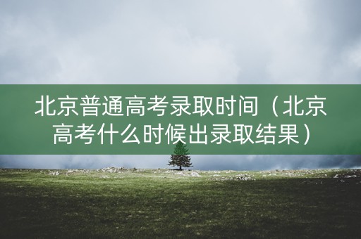 北京普通高考录取时间（北京高考什么时候出录取结果）