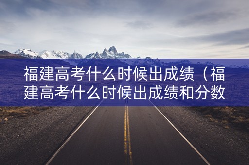 福建高考什么时候出成绩（福建高考什么时候出成绩和分数线啊）