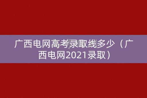广西电网高考录取线多少(广西电网2021录取) 广西电网高考录取线多少(广西电网2021录取)