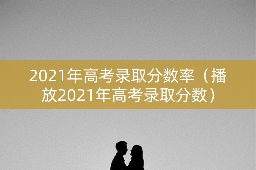 2021年高考录取分数率(播放2021年高考录取分数) 2021年高考录取分数率(播放2021年高考录取分数)