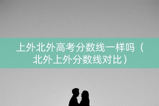 上外北外高考分数线一样吗（北外上外分数线对比）
