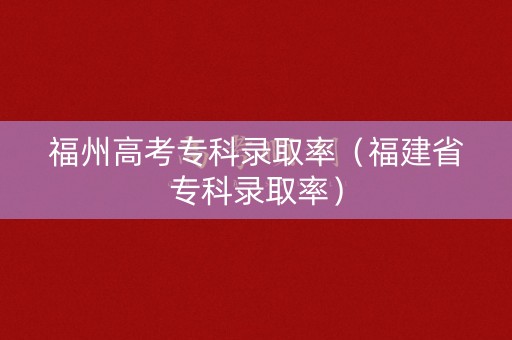 福州高考专科录取率(福建省专科录取率) 福州高考专科录取率(福建省专科录取率)