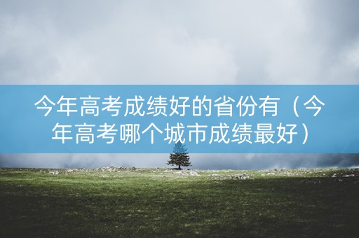 今年高考成绩好的省份有（今年高考哪个城市成绩最好）