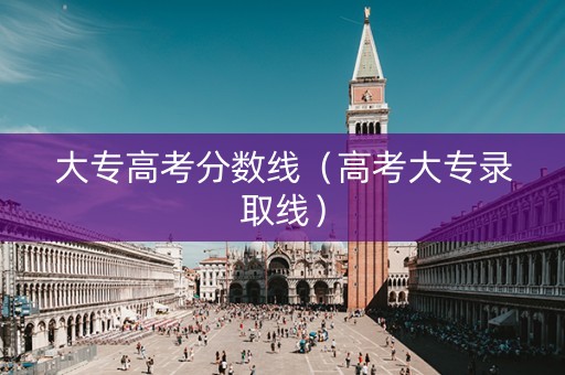 大专高考分数线（高考大专录取线）