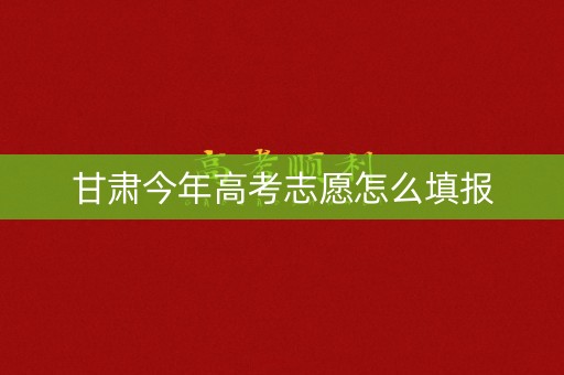 甘肃今年高考志愿怎么填报 甘肃今年高考志愿怎么填报