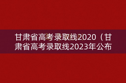 甘肃省高考录取线2020（甘肃省高考录取线2023年公布时间）