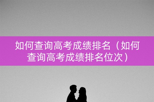 如何查询高考成绩排名(如何查询高考成绩排名位次) 如何查询高考成绩排名(如何查询高考成绩排名位次)