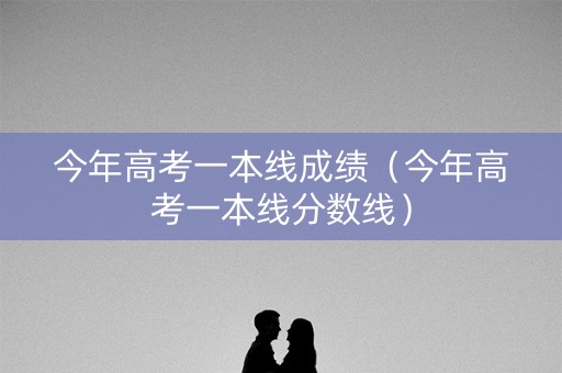 今年高考一本线成绩(今年高考一本线分数线) 今年高考一本线成绩(今年高考一本线分数线)