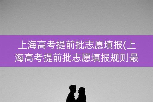 上海高考提前批志愿填报(上海高考提前批志愿填报规则最新) 上海高考提前批志愿填报(上海高考提前批志愿填报规则最新)