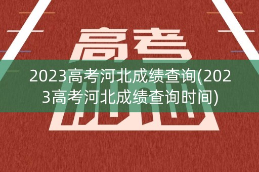 2023高考河北成绩查询(2023高考河北成绩查询时间)