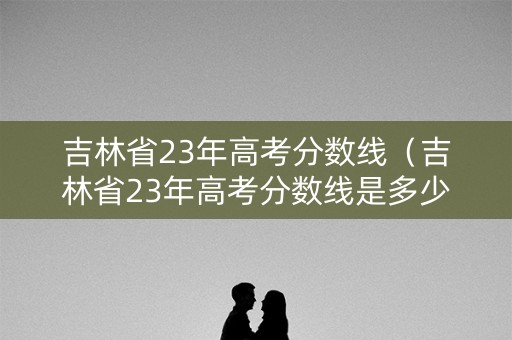吉林省23年高考分数线（吉林省23年高考分数线是多少）