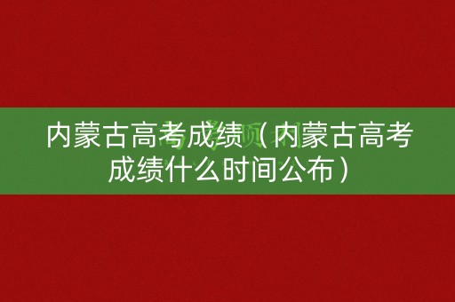 内蒙古高考成绩（内蒙古高考成绩什么时间公布）