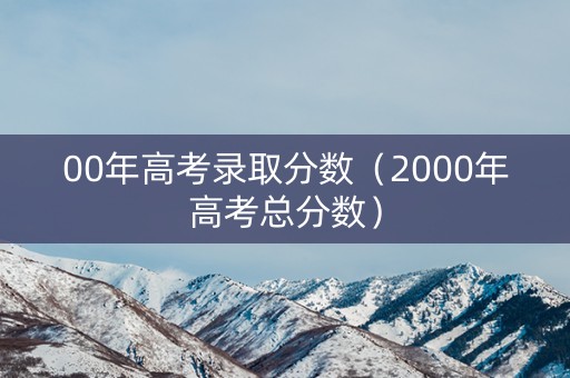 00年高考录取分数(2000年高考总分数) 00年高考录取分数(2000年高考总分数)