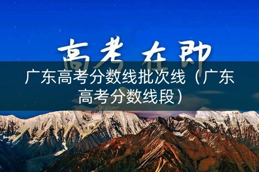 广东高考分数线批次线（广东高考分数线段）